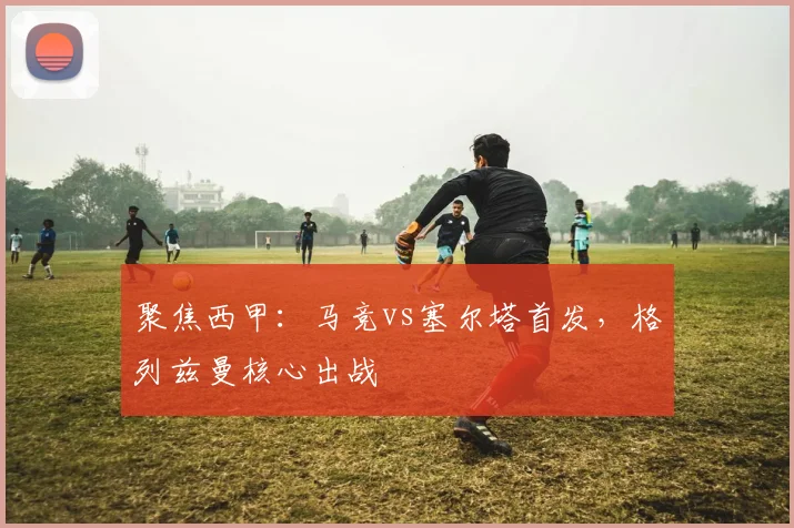 聚焦西甲：马竞vs塞尔塔首发，格列兹曼核心出战