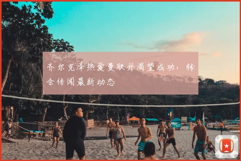 齐尔克泽热爱曼联并渴望成功，转会传闻最新动态