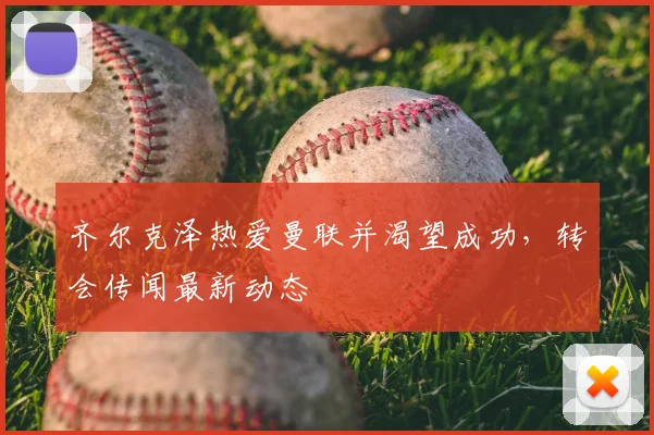 齐尔克泽热爱曼联并渴望成功,转会传闻最新动态