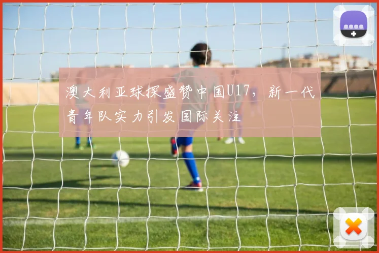 澳大利亚球探盛赞中国U17,新一代青年队实力引发国际关注
