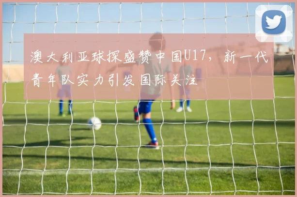 澳大利亚球探盛赞中国U17，新一代青年队实力引发国际关注