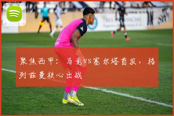 聚焦西甲：马竞vs塞尔塔首发，格列兹曼核心出战