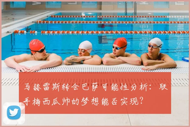 马赫雷斯转会巴萨可能性分析：联手梅西瓜帅的梦想能否实现？