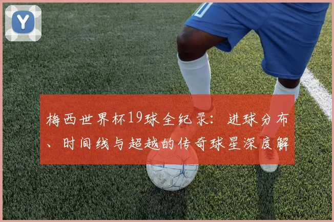 梅西世界杯19球全纪录:进球分布、时间线与超越的传奇球星深度解析